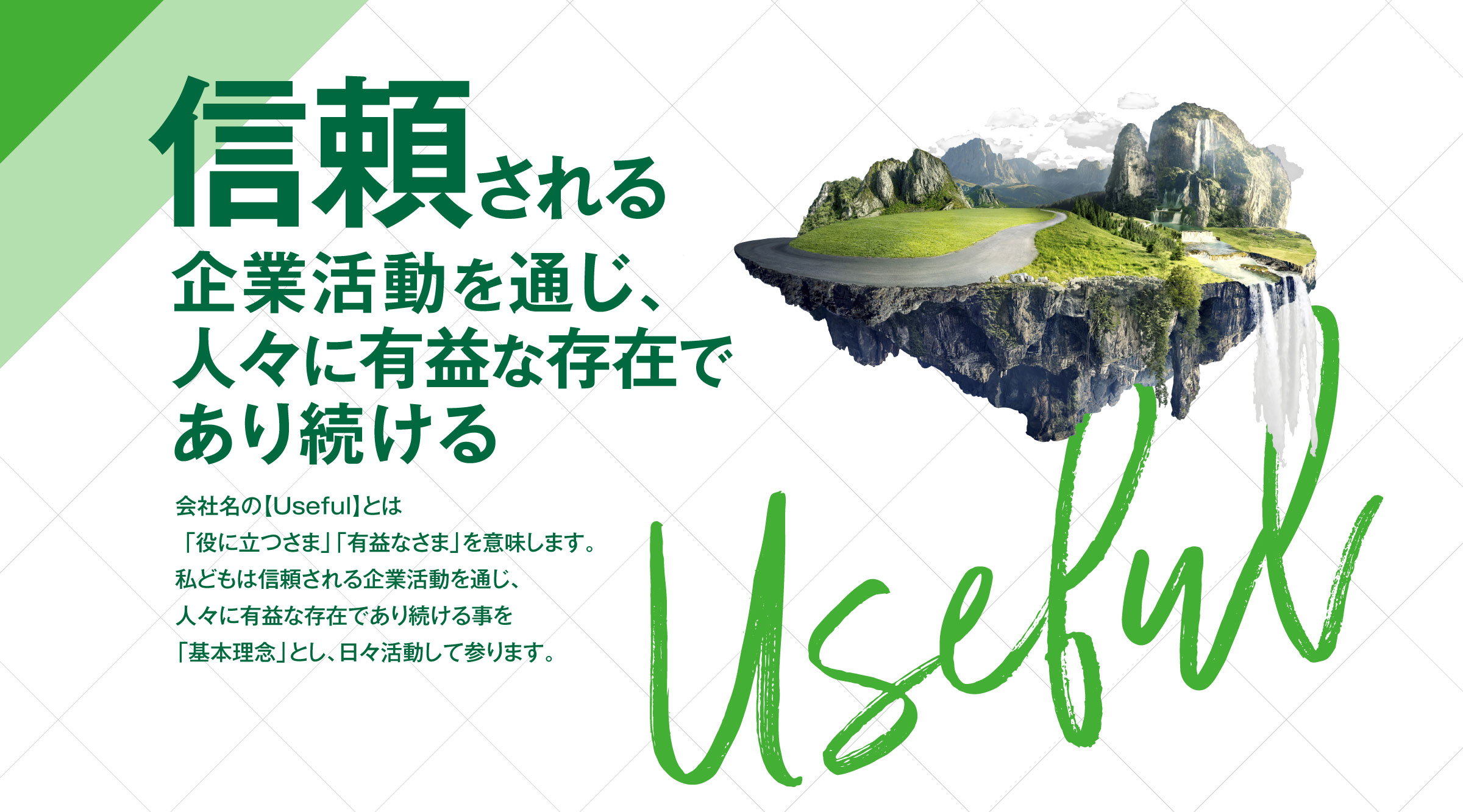 【信頼される企業活動を通じ、人々に有益な存在であり続ける】会社名の【Useful】とは「役に立つさま」「有益なさま」を意味します。私どもは信頼される企業活動を通じ、人々に有益な存在であり続ける事を「基本理念」とし、日々活動して参ります。